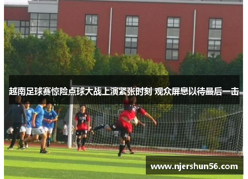 越南足球赛惊险点球大战上演紧张时刻 观众屏息以待最后一击